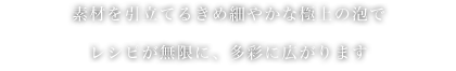 素材を引き立てるきめ細やかな極上の泡でレシピが無限に、多彩に広がります。