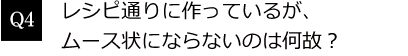 Q4. レシピ通りに作っているが、ムース状にならないのは何故？